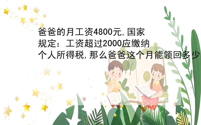 爸爸的月工资4800元,国家规定：工资超过2000应缴纳个人所得税,那么爸爸这个月能领回多少工资呢?不超过1~500元的应缴超出的钱数的5%超过500~2000元的应缴超出的钱数的10%超过2000~5000元的应缴