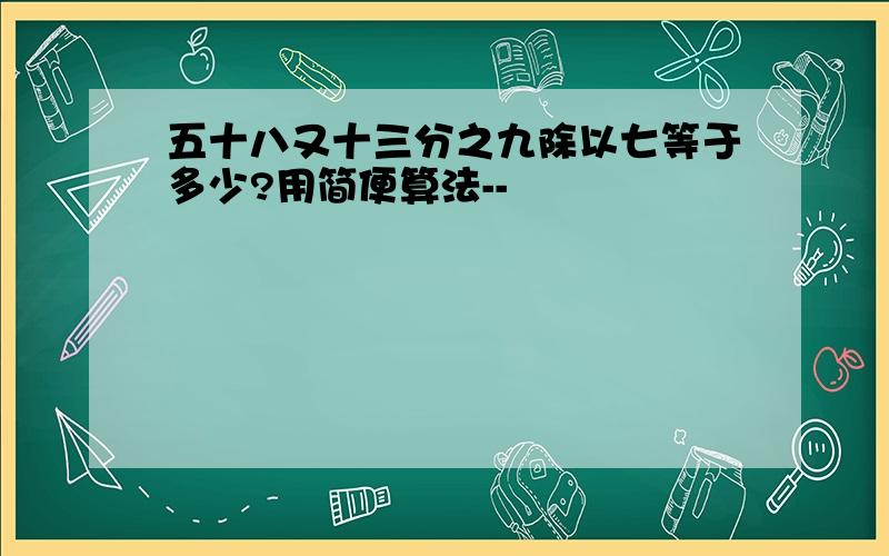 五十八又十三分之九除以七等于多少?用简便算法--