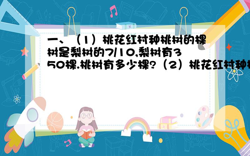 一、（1）桃花红村种桃树的棵树是梨树的7/10,梨树有350棵.桃树有多少棵?（2）桃花红村种桃树的棵树是梨树的7/10,桃树有350棵.梨树有多少棵?（3）桃花红村种梨树的棵数比桃树多3/7,梨树有350