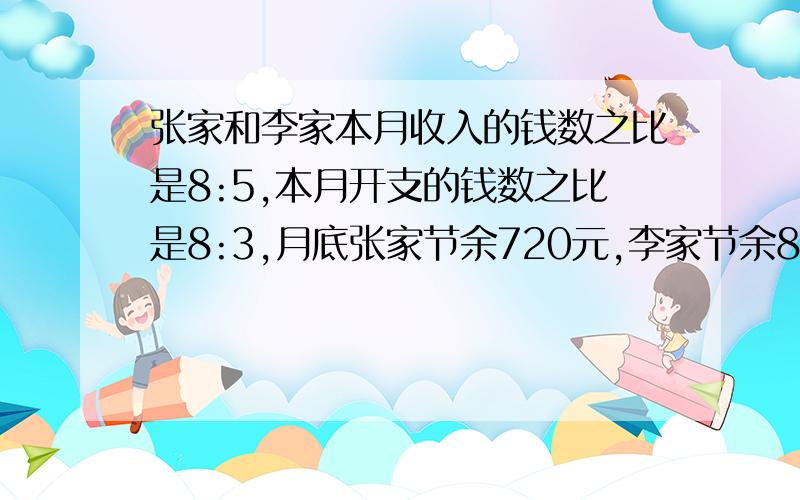 张家和李家本月收入的钱数之比是8:5,本月开支的钱数之比是8:3,月底张家节余720元,李家节余810元.则本张家和李家本月收入的钱数之比是8:5,本月开支的钱数之比是8:3,月底张家节余240元,李家节