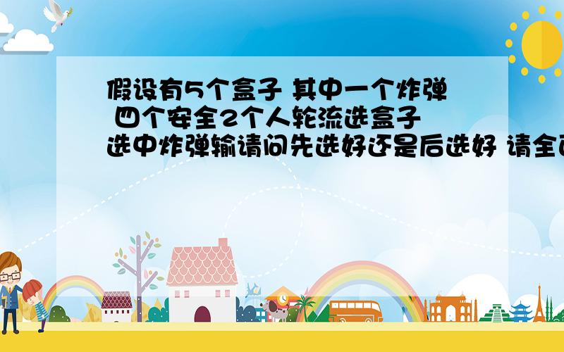 假设有5个盒子 其中一个炸弹 四个安全2个人轮流选盒子 选中炸弹输请问先选好还是后选好 请全面分析下 补充一下选择不能重复也就是说先选的第一次选1/5概率选中炸弹后选的第一次选1/4概