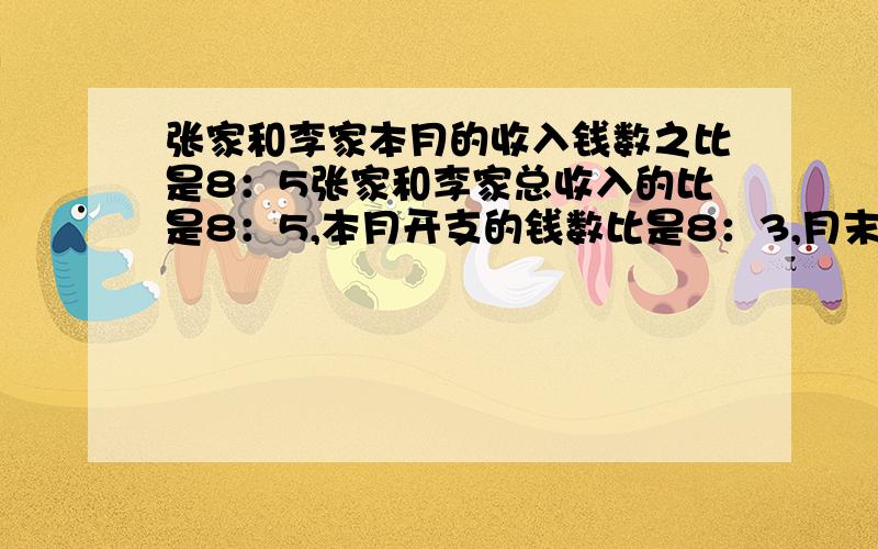 张家和李家本月的收入钱数之比是8：5张家和李家总收入的比是8：5,本月开支的钱数比是8：3,月末,张家结余240元,李家结余270,本月每家各收入多少元.