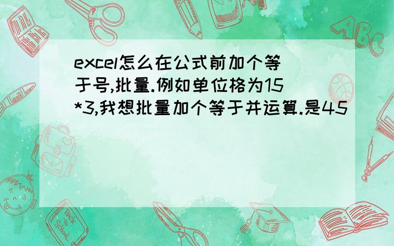 excel怎么在公式前加个等于号,批量.例如单位格为15*3,我想批量加个等于并运算.是45