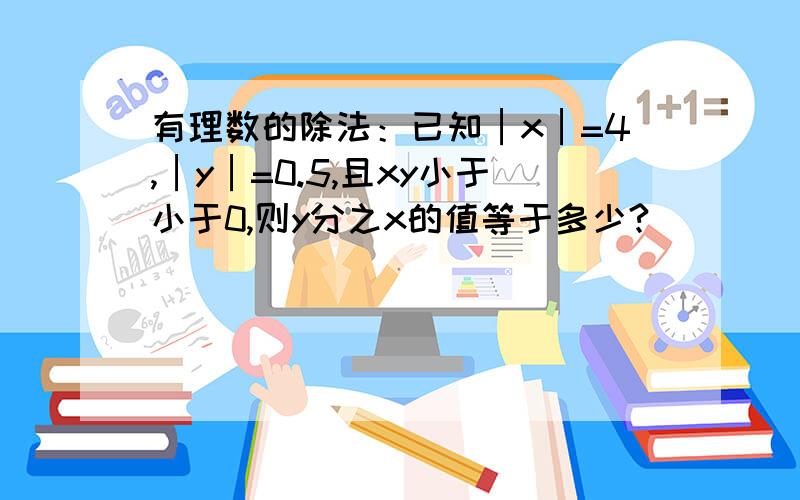 有理数的除法：已知│x│=4,│y│=0.5,且xy小于小于0,则y分之x的值等于多少?