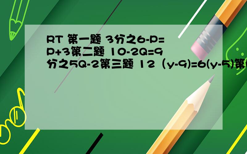 RT 第一题 3分之6-P=P+3第二题 10-2Q=9分之5Q-2第三题 12（y-9)=6(y-5)第四题 2（-9y-15）=-4（5y+10）第五题 3分之8y-10=4分之7y+4第六题 2分之22-3y=5分之y-6好了 就这些了 请把过程写出来 别只给个答案了``