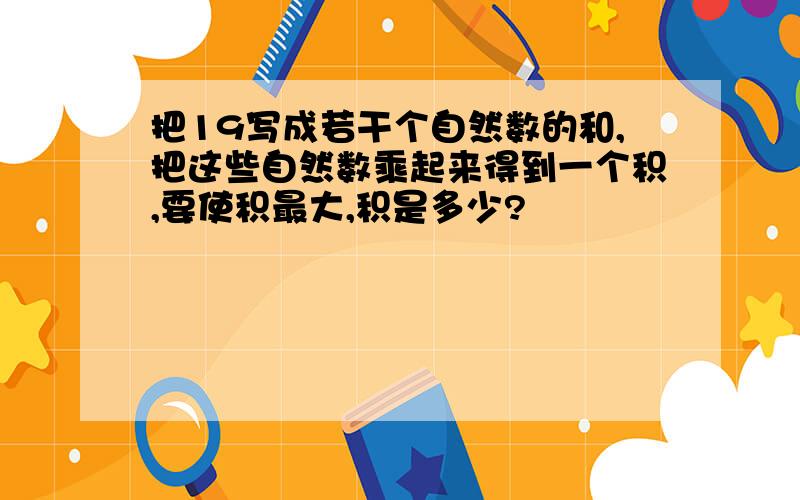 把19写成若干个自然数的和,把这些自然数乘起来得到一个积,要使积最大,积是多少?