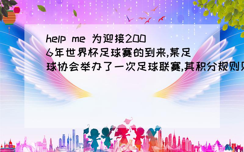 help me 为迎接2006年世界杯足球赛的到来,某足球协会举办了一次足球联赛,其积分规则见表胜一场 平一场 负一场积分 3 1 0当比赛进行到第二轮结束（每对均需比赛12场）时,A队共积19分,问A队胜