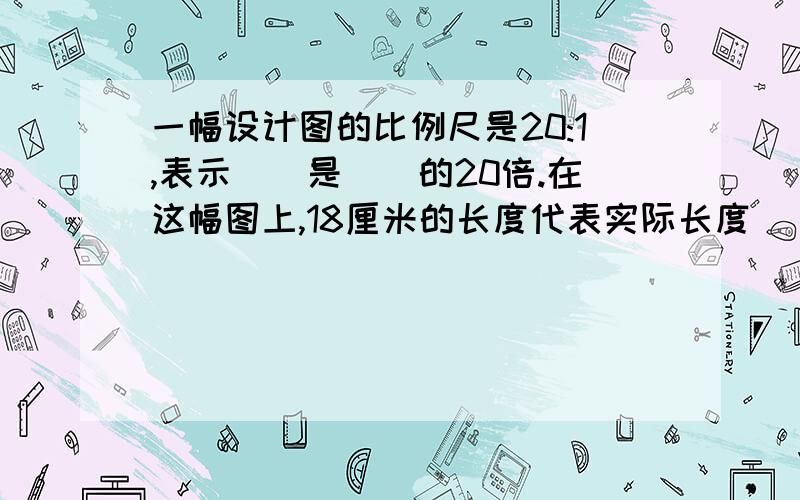 一幅设计图的比例尺是20:1,表示（）是（）的20倍.在这幅图上,18厘米的长度代表实际长度（）厘米