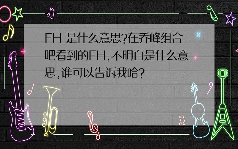 FH 是什么意思?在乔峰组合吧看到的FH,不明白是什么意思,谁可以告诉我哈?