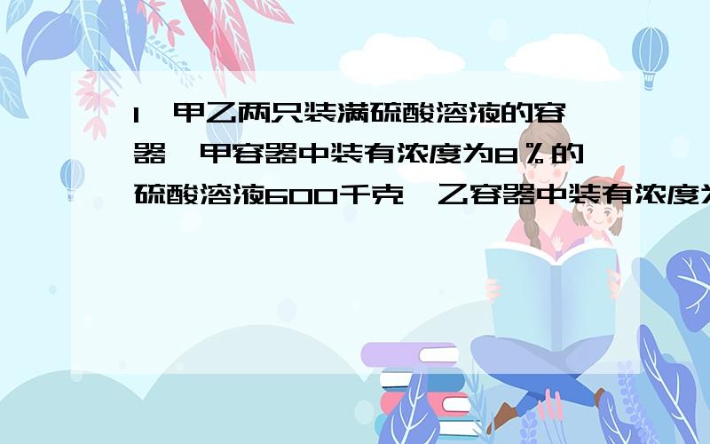 1、甲乙两只装满硫酸溶液的容器,甲容器中装有浓度为8％的硫酸溶液600千克,乙容器中装有浓度为40％的硫酸溶液400千克.各取多少千克分别放入对方容器中,才能使这两个容器中的硫酸溶液的