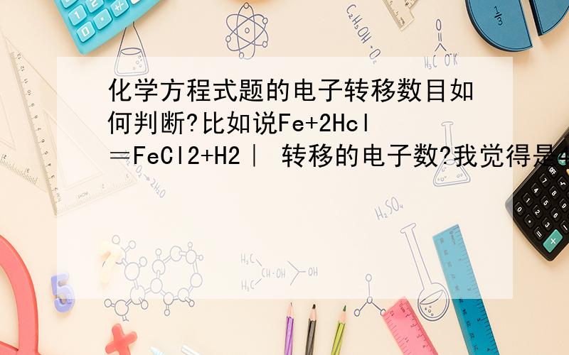 化学方程式题的电子转移数目如何判断?比如说Fe+2Hcl＝FeCl2+H2｜ 转移的电子数?我觉得是4个铁变成铁离子转移了2个2个氢原子变成氢气 转移了2个 为4个?