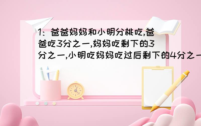 1：爸爸妈妈和小明分桃吃,爸爸吃3分之一,妈妈吃剩下的3分之一,小明吃妈妈吃过后剩下的4分之一,最后还剩6个桃子,问原有桃多少个2：加油站的大油罐装满汽油,第一次放出3分之一,第二次放