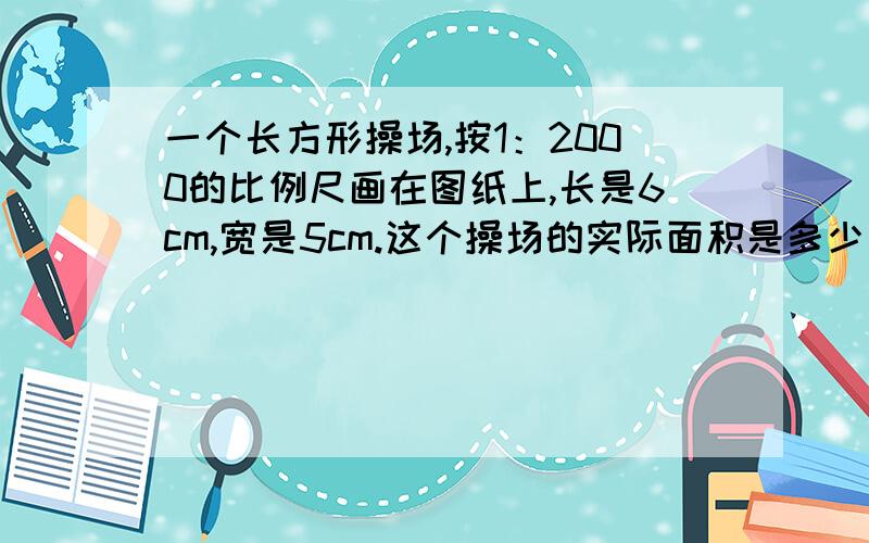 一个长方形操场,按1：2000的比例尺画在图纸上,长是6cm,宽是5cm.这个操场的实际面积是多少平方米 ? 比快比例解