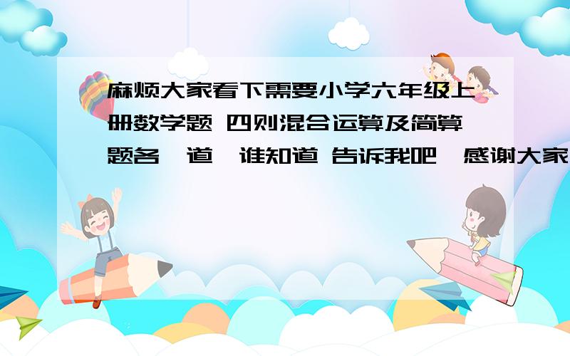 麻烦大家看下需要小学六年级上册数学题 四则混合运算及简算题各一道　谁知道 告诉我吧,感谢大家