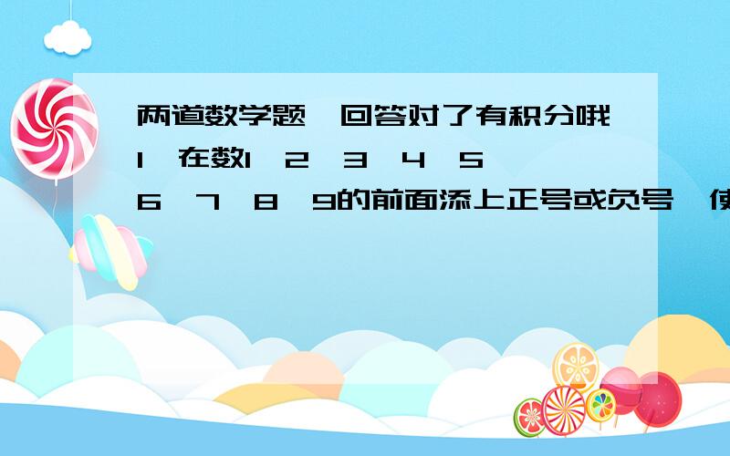 两道数学题,回答对了有积分哦1,在数1,2,3,4,5,6,7,8,9的前面添上正号或负号,使它们的和为02,68  5           67  7  －减－的绝对值减－减－的绝对值 135  12         135  12第2题:|68/135-5/12|-|67/135-7/12|=?第1