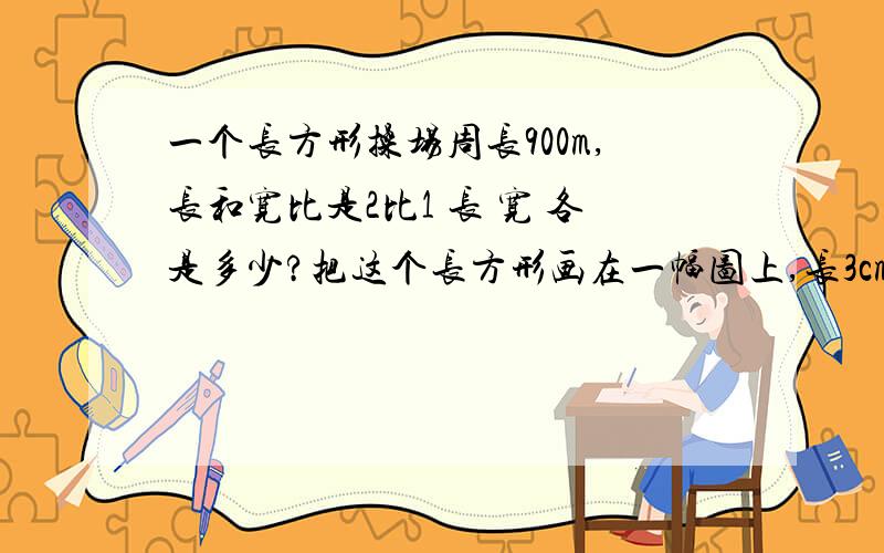 一个长方形操场周长900m,长和宽比是2比1 长 宽 各是多少?把这个长方形画在一幅图上,长3cm 宽是 比例尺实际面积是 图上面积是 比例尺若是1比10 则图上距离与实际距离比是