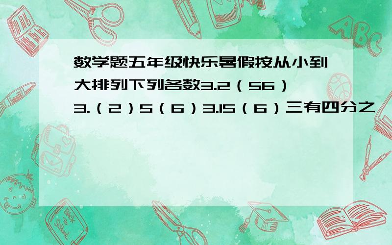 数学题五年级快乐暑假按从小到大排列下列各数3.2（56）3.（2）5（6）3.15（6）三有四分之一3.2573.（256）