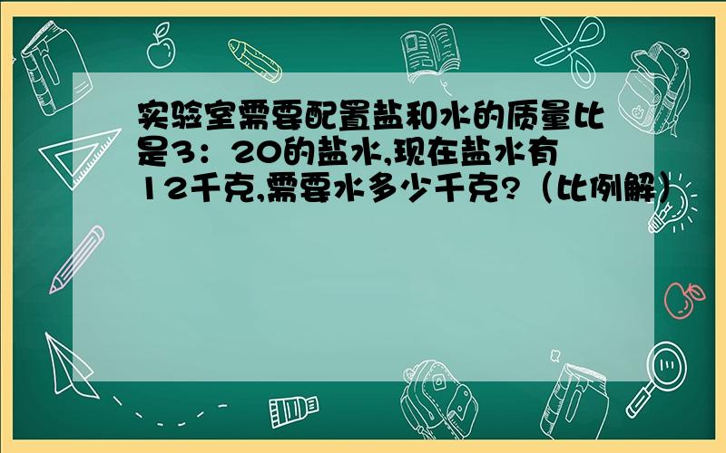 实验室需要配置盐和水的质量比是3：20的盐水,现在盐水有12千克,需要水多少千克?（比例解）