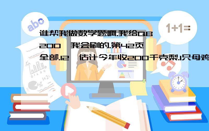 谁帮我做数学题啊.我给QB 200,我会刷的.第42页 全部.12、估计今年收200千克梨.1只母鸡1年约产蛋8千克.爸爸每月给200元赡养费.按鸡蛋8元/千克,梨5元/千克的售价计算,预算爷爷奶奶今年的收入.13