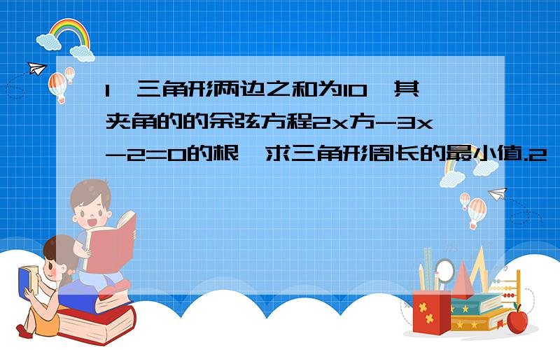 1,三角形两边之和为10,其夹角的的余弦方程2x方-3x-2=0的根,求三角形周长的最小值.2,设斜率为3/4的一条只想与椭圆x方/a方+y方/b方=1（a>b>0)的一个交点为（2,3）,且椭圆的右焦点到该直线的距离为