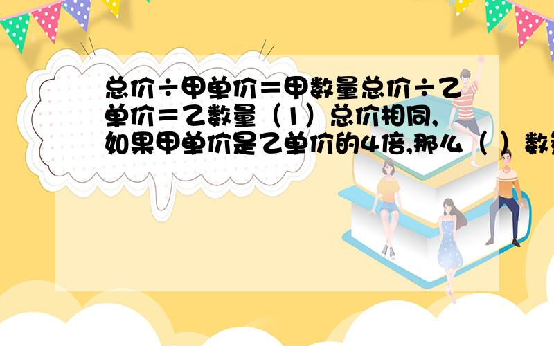 总价÷甲单价＝甲数量总价÷乙单价＝乙数量（1）总价相同,如果甲单价是乙单价的4倍,那么（ ）数量是（ ）数量的4倍.（2）总价相同,如果乙数量是甲数量的3倍,那么（ ）单价是（ ）单价的3