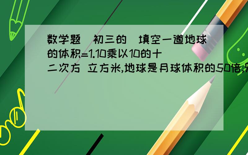 数学题（初三的）填空一道地球的体积=1.10乘以10的十二次方 立方米,地球是月球体积的50倍,则月球的体积_____________.