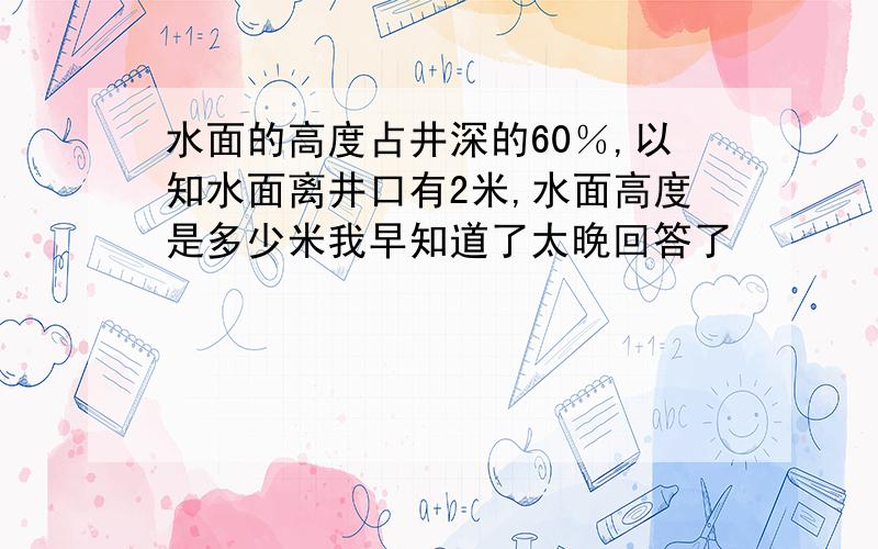 水面的高度占井深的60％,以知水面离井口有2米,水面高度是多少米我早知道了太晚回答了