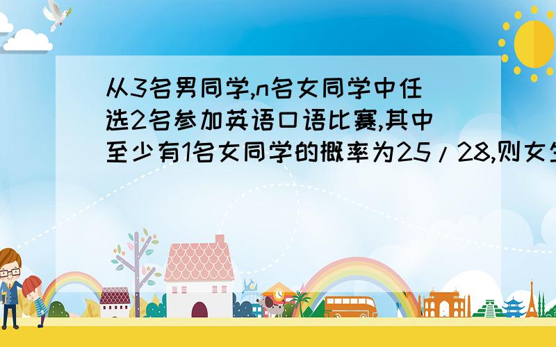 从3名男同学,n名女同学中任选2名参加英语口语比赛,其中至少有1名女同学的概率为25/28,则女生人数为多少