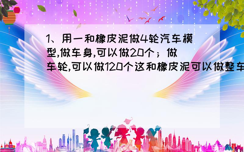 1、用一和橡皮泥做4轮汽车模型,做车身,可以做20个；做车轮,可以做120个这和橡皮泥可以做整车模型多少个?2、3x+6=4x+43、7x+4=8x-34、数学竞赛共10题.做对一题得8分,做错一题倒扣5分,小秀得了41