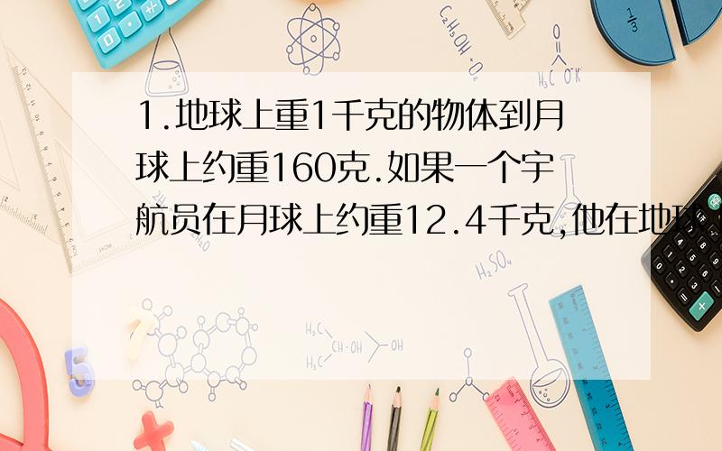 1.地球上重1千克的物体到月球上约重160克.如果一个宇航员在月球上约重12.4千克,他在地球上重多少千克?2.有三堆黄沙,第一堆比第三堆多2.96吨,第三堆比第二堆少1.09吨.第一堆比第二堆多多少