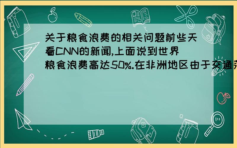 关于粮食浪费的相关问题前些天看CNN的新闻,上面说到世界粮食浪费高达50%.在非洲地区由于交通落后及存储技术落后导致粮食在供应链中浪费达40%,而东南亚地区仅水稻收割环节就损失35%-80%.