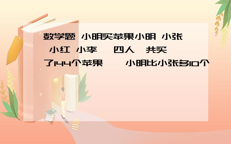 数学题 小明买苹果小明 小张 小红 小李   四人一共买了144个苹果    小明比小张多10个    比小红多26个  比小李多32个  那么小明一共买了多少苹果还有说明下为什么