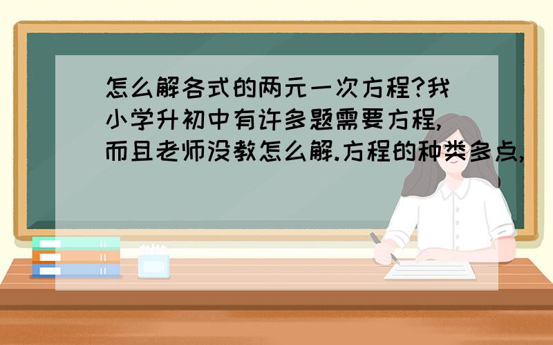 怎么解各式的两元一次方程?我小学升初中有许多题需要方程,而且老师没教怎么解.方程的种类多点,