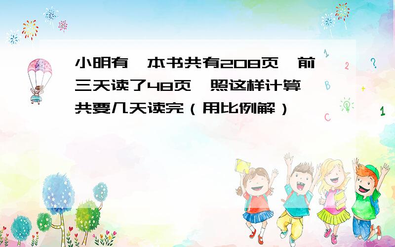 小明有一本书共有208页,前三天读了48页,照这样计算,共要几天读完（用比例解）