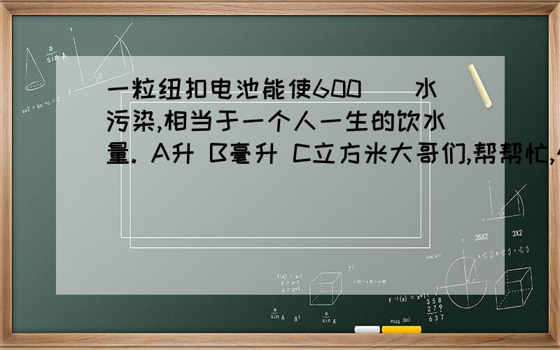 一粒纽扣电池能使600（）水污染,相当于一个人一生的饮水量. A升 B毫升 C立方米大哥们,帮帮忙,快一点啊!