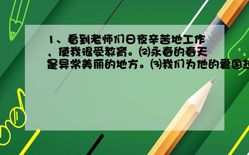 1、看到老师们日夜辛苦地工作，使我很受教育。⑵永春的春天是异常美丽的地方。⑶我们为他的爱国热情深深地感动了。⑷这本书对我很感兴趣。⑸他说错了一句错话。⑹参观了化工厂和造