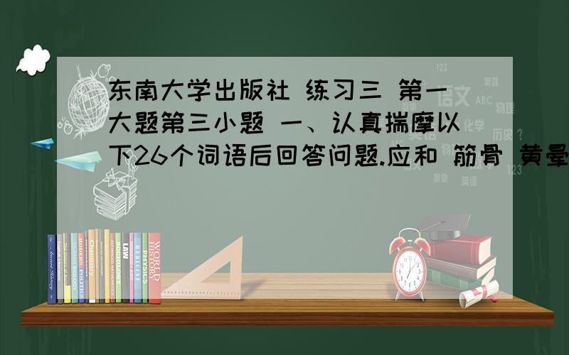 东南大学出版社 练习三 第一大题第三小题 一、认真揣摩以下26个词语后回答问题.应和 筋骨 黄晕 济南 贮蓄 旋律喇叭 磅礴 匍匐 蒸腾 卷帙 汲取酝酿 滑稽 恭喜 推敲 渊博 陛下兴高采烈 根深