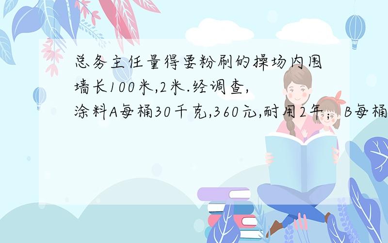 总务主任量得要粉刷的操场内围墙长100米,2米.经调查,涂料A每桶30千克,360元,耐用2年；B每桶20千440元,耐用5年.按每千克涂料能粉刷4平方米计算,大约需要多少涂料?（2）A、B两种涂料,你选哪种?