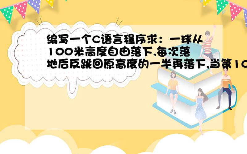 编写一个C语言程序求：一球从100米高度自由落下,每次落地后反跳回原高度的一半再落下,当第10次落地时...编写一个C语言程序求：一球从100米高度自由落下,每次落地后反跳回原高度的一半再