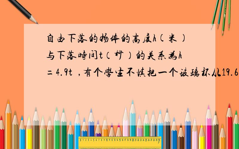 自由下落的物体的高度h(米)与下落时间t（秒）的关系为h=4.9t²,有个学生不慎把一个玻璃杯从19.6（接）米高的楼上掉下,刚好另有一个学生,站在与落下玻璃杯同一条直线的地面上,在玻璃杯