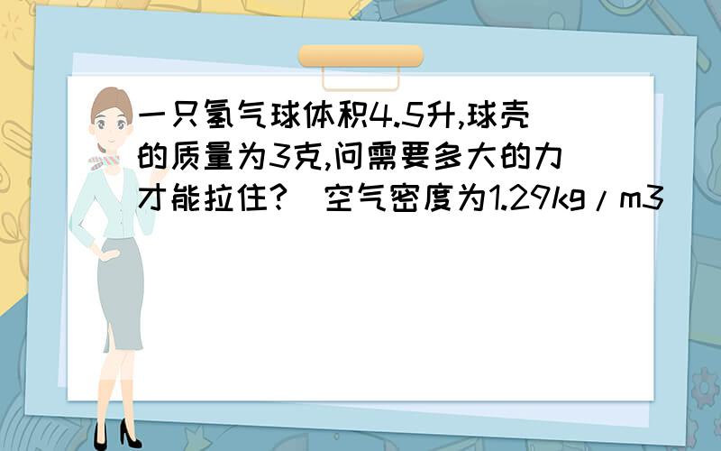 一只氢气球体积4.5升,球壳的质量为3克,问需要多大的力才能拉住?（空气密度为1.29kg/m3