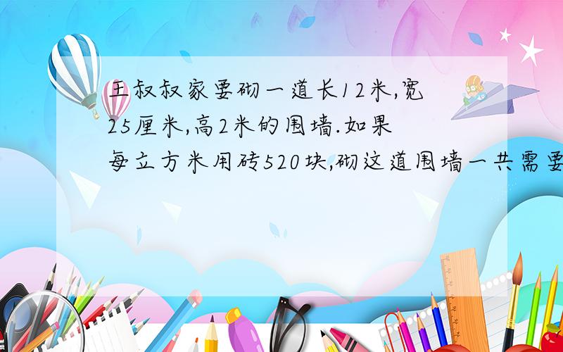 王叔叔家要砌一道长12米,宽25厘米,高2米的围墙.如果每立方米用砖520块,砌这道围墙一共需要砖多少块?