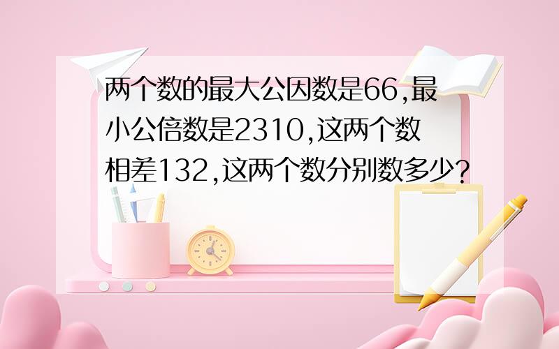 两个数的最大公因数是66,最小公倍数是2310,这两个数相差132,这两个数分别数多少?