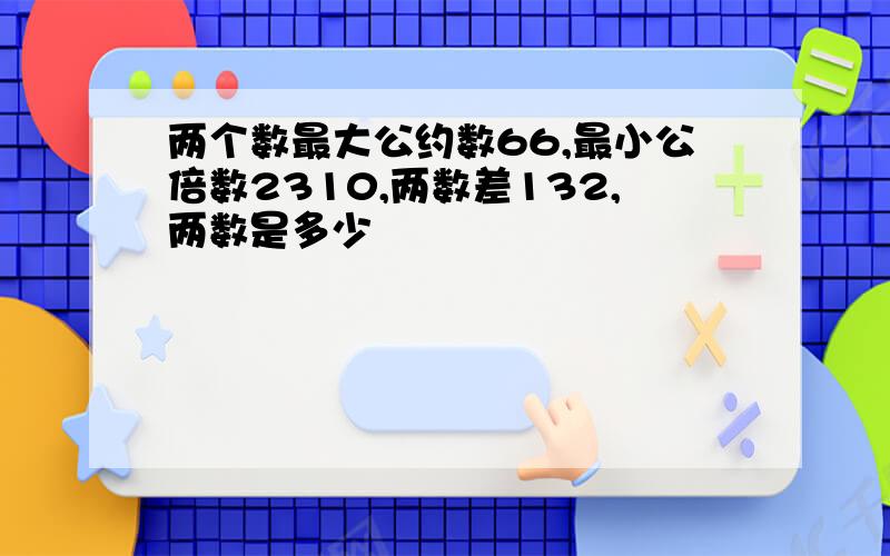 两个数最大公约数66,最小公倍数2310,两数差132,两数是多少