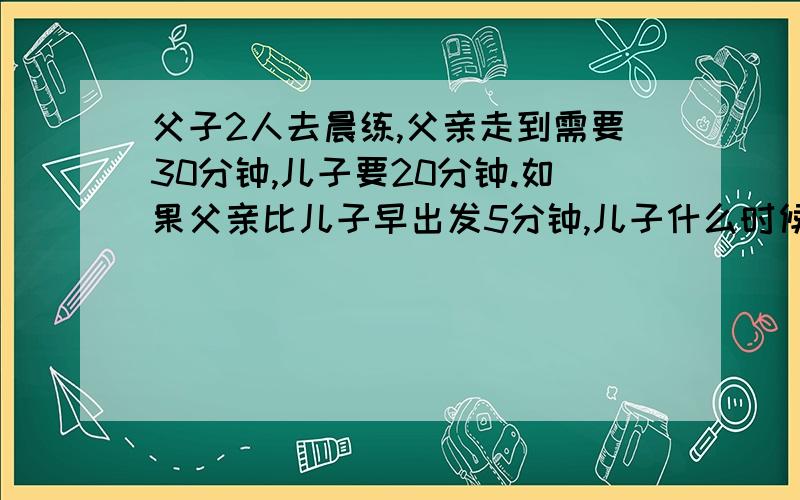 父子2人去晨练,父亲走到需要30分钟,儿子要20分钟.如果父亲比儿子早出发5分钟,儿子什么时候追上父亲?A 8分钟B 9分钟D 11分钟