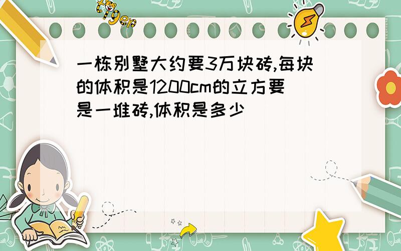 一栋别墅大约要3万块砖,每块的体积是1200cm的立方要是一堆砖,体积是多少