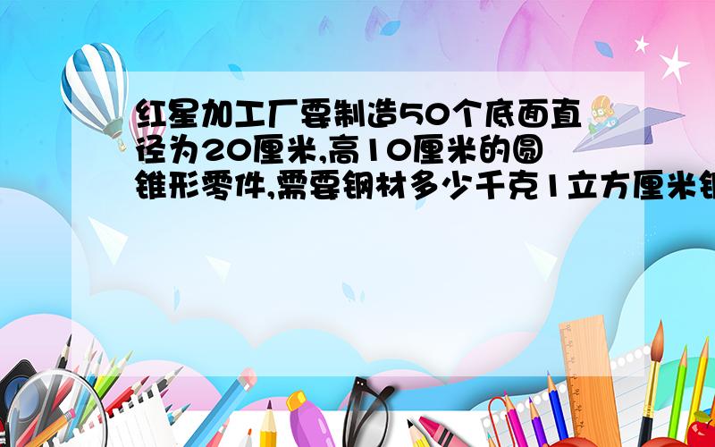 红星加工厂要制造50个底面直径为20厘米,高10厘米的圆锥形零件,需要钢材多少千克1立方厘米钢重7.8克,得保留整数