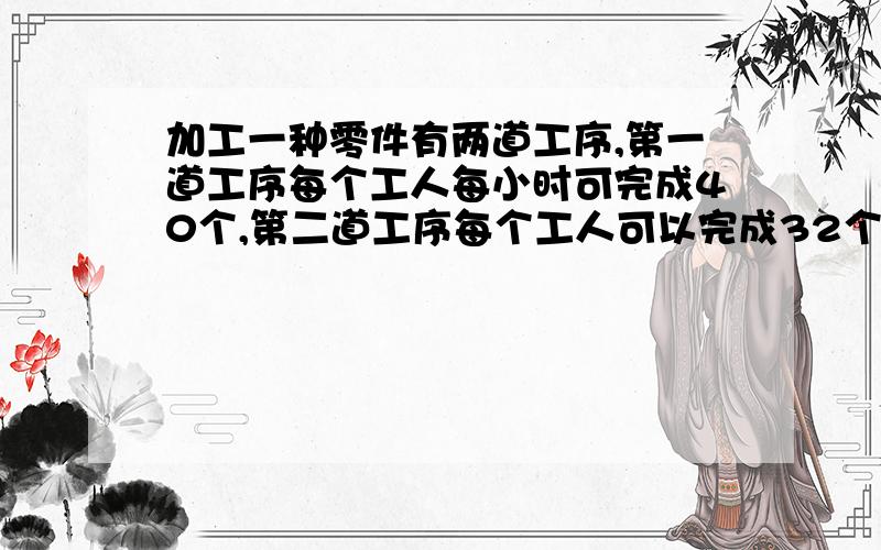 加工一种零件有两道工序,第一道工序每个工人每小时可完成40个,第二道工序每个工人可以完成32个（下面接着在每道工序至少安排多少工人,才能搭配合适,使每道工序不产生积压或停工带料?