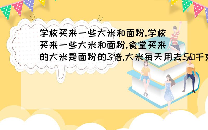 学校买来一些大米和面粉.学校买来一些大米和面粉.食堂买来的大米是面粉的3倍,大米每天用去50千克,面粉每天用去20千克.若干天后,面粉用完了,大米还剩100千克.食堂买来面粉和大米各有多少