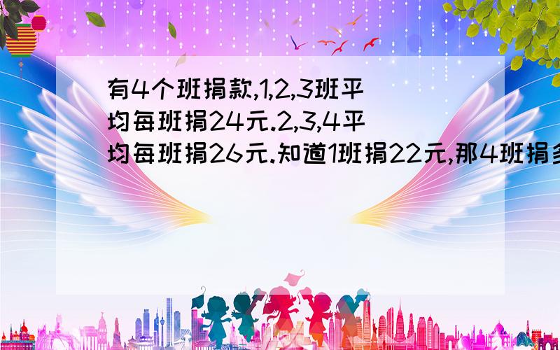 有4个班捐款,1,2,3班平均每班捐24元.2,3,4平均每班捐26元.知道1班捐22元,那4班捐多少元?